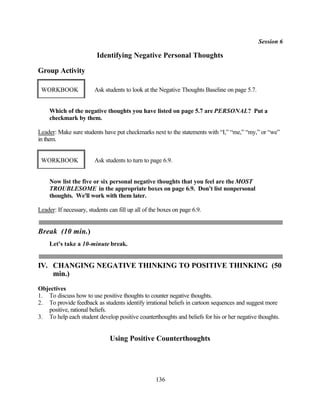 Session 6

                         Identifying Negative Personal Thoughts

Group Activity

 WORKBOOK               Ask students to look at the Negative Thoughts Baseline on page 5.7.


     Which of the negative thoughts you have listed on page 5.7 are PERSONAL? Put a
     checkmark by them.

Leader: Make sure students have put checkmarks next to the statements with “I,” “me,” “my,” or “we”
in them.


 WORKBOOK               Ask students to turn to page 6.9.


     Now list the five or six personal negative thoughts that you feel are the MOST
     TROUBLESOME in the appropriate boxes on page 6.9. Don't list nonpersonal
     thoughts. We'll work with them later.

Leader: If necessary, students can fill up all of the boxes on page 6.9.


Break (10 min.)
     Let's take a 10-minute break.


IV. CHANGING NEGATIVE THINKING TO POSITIVE THINKING (50
    min.)
Objectives
1. To discuss how to use positive thoughts to counter negative thoughts.
2. To provide feedback as students identify irrational beliefs in cartoon sequences and suggest more
   positive, rational beliefs.
3. To help each student develop positive counterthoughts and beliefs for his or her negative thoughts.


                               Using Positive Counterthoughts




                                                   136
 