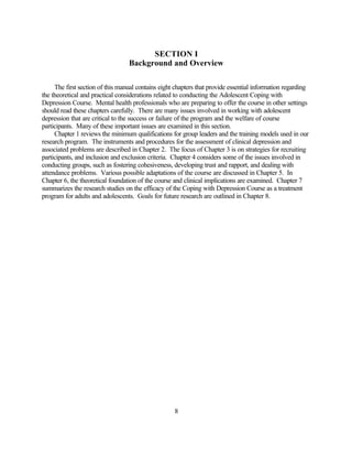 SECTION I
                                  Background and Overview

     The first section of this manual contains eight chapters that provide essential information regarding
the theoretical and practical considerations related to conducting the Adolescent Coping with
Depression Course. Mental health professionals who are preparing to offer the course in other settings
should read these chapters carefully. There are many issues involved in working with adolescent
depression that are critical to the success or failure of the program and the welfare of course
participants. Many of these important issues are examined in this section.
     Chapter 1 reviews the minimum qualifications for group leaders and the training models used in our
research program. The instruments and procedures for the assessment of clinical depression and
associated problems are described in Chapter 2. The focus of Chapter 3 is on strategies for recruiting
participants, and inclusion and exclusion criteria. Chapter 4 considers some of the issues involved in
conducting groups, such as fostering cohesiveness, developing trust and rapport, and dealing with
attendance problems. Various possible adaptations of the course are discussed in Chapter 5. In
Chapter 6, the theoretical foundation of the course and clinical implications are examined. Chapter 7
summarizes the research studies on the efficacy of the Coping with Depression Course as a treatment
program for adults and adolescents. Goals for future research are outlined in Chapter 8.




                                                    8
 