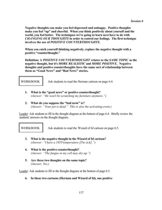 Session 6

    Negative thoughts can make you feel depressed and unhappy. Positive thoughts
    make you feel “up” and cheerful. When you think positively about yourself and the
    world, you feel better. The techniques we're going to learn next have to do with
    CHANGING OUR THOUGHTS in order to control our feelings. The first technique
    involves the use of POSITIVE COUNTERTHOUGHTS.

    When you catch yourself thinking negatively, replace the negative thought with a
    positive “counterthought.”

    Definition: A POSITIVE COUNTERTHOUGHT relates to the SAME TOPIC as the
    negative thought, but it's MORE REALISTIC and MORE POSITIVE. Negative
    thoughts and positive counterthoughts have the same sort of relationship between
    them as “Good News” and “Bad News” stories.


 WORKBOOK               Ask students to read the Herman cartoon on page 6.4.


    1.   What is the “good news” or positive counterthought?
         (Answer: “He won't be scratching my furniture anymore.”)

    2.   What do you suppose the “bad news” is?
         (Answer: “Your pet is dead.” This is also the activating event.)

Leader: Ask students to fill in the thought diagram at the bottom of page 6.4. Briefly review the
students' answers on the thought diagram.


 WORKBOOK               Ask students to read the Wizard of Id cartoon on page 6.5.


    3.   What is the negative thought in the Wizard of Id cartoon?
         (Answer: “I have a 105? temperature [I'm sick].”)

    4.   What is the positive counterthought?
         (Answer: “The fungus in my cell may dry up.”)

    5.   Are these two thoughts on the same topic?
         (Answer: Yes.)

Leader: Ask students to fill in the thought diagram at the bottom of page 6.5.

    6.   In these two cartoons (Herman and Wizard of Id), one positive



                                                   137
 
