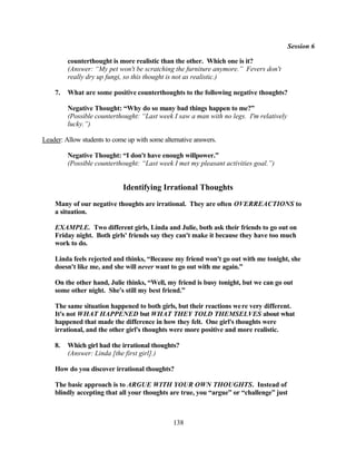 Session 6

         counterthought is more realistic than the other. Which one is it?
         (Answer: “My pet won't be scratching the furniture anymore.” Fevers don't
         really dry up fungi, so this thought is not as realistic.)

    7.   What are some positive counterthoughts to the following negative thoughts?

         Negative Thought: “Why do so many bad things happen to me?”
         (Possible counterthought: “Last week I saw a man with no legs. I'm relatively
         lucky.”)

Leader: Allow students to come up with some alternative answers.

         Negative Thought: “I don't have enough willpower.”
         (Possible counterthought: “Last week I met my pleasant activities goal.”)


                             Identifying Irrational Thoughts
    Many of our negative thoughts are irrational. They are often OVERREACTIONS to
    a situation.

    EXAMPLE. Two different girls, Linda and Julie, both ask their friends to go out on
    Friday night. Both girls' friends say they can't make it because they have too much
    work to do.

    Linda feels rejected and thinks, “Because my friend won't go out with me tonight, she
    doesn't like me, and she will never want to go out with me again.”

    On the other hand, Julie thinks, “Well, my friend is busy tonight, but we can go out
    some other night. She's still my best friend.”

    The same situation happened to both girls, but their reactions we re very different.
    It's not WHAT HAPPENED but WHAT THEY TOLD THEMSELVES about what
    happened that made the difference in how they felt. One girl's thoughts were
    irrational, and the other girl's thoughts were more positive and more realistic.

    8.   Which girl had the irrational thoughts?
         (Answer: Linda [the first girl].)

    How do you discover irrational thoughts?

    The basic approach is to ARGUE WITH YOUR OWN THOUGHTS. Instead of
    blindly accepting that all your thoughts are true, you “argue” or “challenge” just



                                                138
 