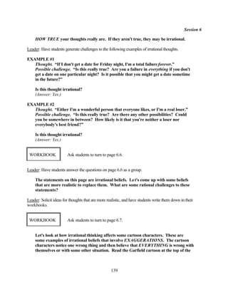 Session 6

    HOW TRUE your thoughts really are. If they aren't true, they may be irrational.

Leader: Have students generate challenges to the following examples of irrational thoughts.

EXAMPLE #1
   Thought. “If I don't get a date for Friday night, I'm a total failure forever.”
   Possible challenge. “Is this really true? Are you a failure in everything if you don't
   get a date on one particular night? Is it possible that you might get a date sometime
   in the future?”

    Is this thought irrational?
    (Answer: Yes.)

EXAMPLE #2
   Thought. “Either I'm a wonderful person that everyone likes, or I'm a real loser.”
   Possible challenge. “Is this really true? Are there any other possibilities? Could
   you be somewhere in between? How likely is it that you're neither a loser nor
   everybody's best friend?”

    Is this thought irrational?
    (Answer: Yes.)


 WORKBOOK               Ask students to turn to page 6.6.


Leader: Have students answer the questions on page 6.6 as a group.

    The statements on this page are irrational beliefs. Le t's come up with some beliefs
    that are more realistic to replace them. What are some rational challenges to these
    statements?

Leader: Solicit ideas for thoughts that are more realistic, and have students write them down in their
workbooks.


 WORKBOOK               Ask students to turn to page 6.7.


    Let's look at how irrational thinking affects some cartoon characters. These are
    some examples of irrational beliefs that involve EXAGGERATIONS. The cartoon
    characters notice one wrong thing and then believe that EVERYTHING is wrong with
    themselves or with some other situation. Read the Garfield cartoon at the top of the



                                                   139
 