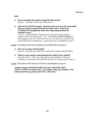 Session 6

    page.

    1.   Do you remember the negative thought for this cartoon?
         (Answer: “I feel like such an unworthy parent.”)

    2.   This isn't the WHOLE thought. Sometimes there is more to the whole belief
         that can be discovered just beneath the surface issues. What is the
         UNDERLYING thought that makes this a depressing situation for
         Garfield's owner?
         (Answer: “If Garfield has a bad experience just once because I make a
         mistake, I'm an unworthy parent.” Or, “I'm TOTALLY RESPONSIBLE for
         what happens to my cat. Even if he's the one who chooses to watch TV, I'm
         responsible for the consequences. I must always do everything for my cat.”)

Leader: Ask students to fill in the Activating Event and Belief boxes on page 6.7.

    3.   How can we argue with this belief?
         (Answer: Accept the ideas offered by students for arguing with this belief.)

    4.   What is a more positive counterthought that would be more rational?
         (Possible answer: “This was a bad experience for Garfield. I'll have to
         remember to send him to bed and make sure the TV is turned off next time.”)

Leader: Ask students to fill in the box for Positive Counterthoughts on page 6.7.

    Another category of irrational beliefs is having UNREASONABLE
    EXPECTATIONS of someone else. An example of this type of belief is “I'm
    embarrassed that my parents don't drive a Mercedes.”




                                                  140
 