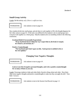 Session 6



Small Group Activity
Leader: Do this activity only if there is sufficient time.


 WORKBOOK                Ask students to turn to page 6.8.


Have students divide into small groups, and ask them to work together to fill in the thought diagrams for
the Cathy cartoon on page 6.8. If the task is too difficult for the students to do in small groups, have
everyone work together as a whole group. Help the students arrive at something similar to the following
conclusions.

     Irrational Belief (Unreasonable Expectation)
         “If my boyfriend doesn't think the way I expect him to, his brain is warped,
         he's bizarre, not normal, etc.”

     Positive Counterthought
         “My boyfriend and I don't agree on this. Each person is entitled to his or
         her own opinion.”


                             Changing Your Negative Thoughts

 WORKBOOK                Ask students to turn to page 6.9.


     Look at your list of negative personal thoughts, and write a positive counterthought
     for as many of them as you can.

Leader: Encourage students to help each other think of positive things about each other. Have them
share some negative thoughts and positive counterthoughts to make sure they can apply the skill. Time
limit: 5 minutes.


 WORKBOOK                Ask students to turn to the Session Goal Record on page 1.2.




                                                    141
 