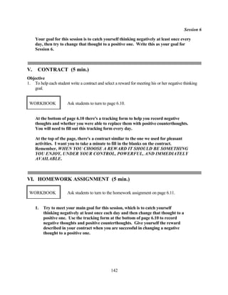 Session 6

     Your goal for this session is to catch yourself thinking negatively at least once every
     day, then try to change that thought to a positive one. Write this as your goal for
     Session 6.



V.    CONTRACT (5 min.)
Objective
1. To help each student write a contract and select a reward for meeting his or her negative thinking
   goal.


 WORKBOOK              Ask students to turn to page 6.10.


     At the bottom of page 6.10 there's a tracking form to help you record negative
     thoughts and whether you were able to replace them with positive counterthoughts.
     You will need to fill out this tracking form every day.

     At the top of the page, there's a contract similar to the one we used for pleasant
     activities. I want you to take a minute to fill in the blanks on the contract.
     Remember, WHEN YOU CHOOSE A REWARD IT SHOULD BE SOMETHING
     YOU ENJOY, UNDER YOUR CONTROL, POWERFUL, AND IMMEDIATELY
     AVAILABLE.



VI. HOMEWORK ASSIGNMENT (5 min.)

 WORKBOOK              Ask students to turn to the homework assignment on page 6.11.


     1.   Try to meet your main goal for this session, which is to catch yourself
          thinking negatively at least once each day and then change that thought to a
          positive one. Use the tracking form at the bottom of page 6.10 to record
          negative thoughts and positive counterthoughts. Give yourself the reward
          described in your contract when you are successful in changing a negative
          thought to a positive one.




                                                 142
 
