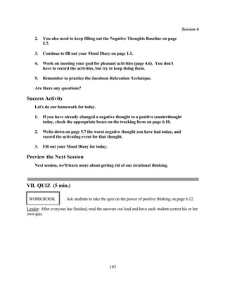 Session 6

    2.   You also need to keep filling out the Negative Thoughts Baseline on page
         5.7.

    3.   Continue to fill out your Mood Diary on page 1.1.

    4.   Work on meeting your goal for pleasant activities (page 4.6). You don't
         have to record the activities, but try to keep doing them.

    5.   Remember to practice the Jacobsen Relaxation Technique.

    Are there any questions?

Success Activity
    Let's do our homework for today.

    1.   If you have already changed a negative thought to a positive counterthought
         today, check the appropriate boxes on the tracking form on page 6.10.

    2.   Write down on page 5.7 the worst negative thought you have had today, and
         record the activating event for that thought.

    3.   Fill out your Mood Diary for today.

Preview the Next Session
    Next session, we'll learn more about getting rid of our irrational thinking.



VII. QUIZ (5 min.)

 WORKBOOK              Ask students to take the quiz on the power of positive thinking on page 6.12.

Leader: After everyone has finished, read the answers out loud and have each student correct his or her
own quiz.




                                                 143
 
