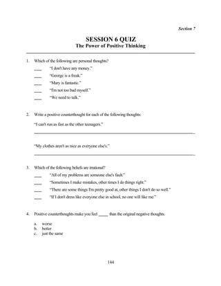 Section 7

                                      SESSION 6 QUIZ
                                The Power of Positive Thinking

1.   Which of the following are personal thoughts?
               “I don't have any money.”
               “George is a freak.”
               “Mary is fantastic.”
               “I'm not too bad myself.”
               “We need to talk.”


2.   Write a positive counterthought for each of the following thoughts:

     “I can't run as fast as the other teenagers.”
                                                                                                     _


     “My clothes aren't as nice as everyone else's.”
                                                                                                     _


3.   Which of the following beliefs are irrational?
               “All of my problems are someone else's fault.”
               “Sometimes I make mistakes, other times I do things right.”
               “There are some things I'm pretty good at, other things I don't do so well.”
               “If I don't dress like everyone else in school, no one will like me.”


4.   Positive counterthoughts make you feel           than the original negative thoughts.

     a.   worse
     b.   better
     c.   just the same




                                                      144
 