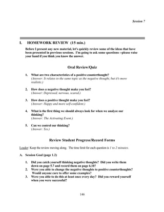 Session 7




I.    HOMEWORK REVIEW (15 min.)
     Before I present any new material, let's quickly review some of the ideas that have
     been presented in previous sessions. I'm going to ask some questions --please raise
     your hand if you think you know the answer.


                                       Oral Review/Quiz
     1.   What are two characteristics of a positive counterthought?
          (Answer: It relates to the same topic as the negative thought, but it's more
          realistic.)

     2.   How does a negative thought make you feel?
          (Answer: Depressed, nervous, scared.)

     3.   How does a positive thought make you feel?
          (Answer: Happy and more self-confident.)

     4.   What is the first thing we should always look for when we analyze our
          thinking?
          (Answer: The Activating Event.)

     5.   Can we control our thinking?
          (Answer: Yes.)


                        Review Student Progress/Record Forms
Leader: Keep the review moving along. The time limit for each question is 1 to 2 minutes.

A. Session Goal (page 1.2)

     1.   Did you catch yourself thinking negative thoughts? Did you write them
          down on page 5.7 and record them on page 6.10?
     2.   Were you able to change the negative thoughts to positive counterthoughts?
          Would anyone care to offer some examples?
     3.   Were you able to do this at least once every day? Did you reward yourself
          when you were successful?



                                                 146
 