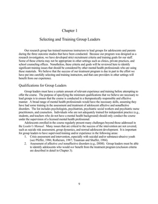 Chapter 1

                  Selecting and Training Group Leaders

     Our research group has trained numerous instructors to lead groups for adolescents and parents
during the three outcome studies that have been conducted. Because our program was designed as a
research investigation, we have developed strict recruitment criteria and training goals for our staff.
Some of these criteria may not be appropriate in other settings such as clinics, private practices, and
school counseling offices. Nonetheless, these criteria and goals will be reviewed here to identify
significant training issues that should be considered by other mental health professionals who are using
these materials. We believe that the success of our treatment program is due in part to the effort we
have put into carefully selecting and training instructors, and that care providers in other settings will
benefit from our experience.

Qualifications for Group Leaders
     Group leaders must have a certain amount of relevant experience and training before attempting to
offer the course. The purpose of specifying the minimum qualifications that we believe are necessary to
lead groups is to ensure that the course is conducted in a therapeutically responsible and effective
manner. A broad range of mental health professionals would have the necessary skills, assuming they
have had some training in the assessment and treatment of adolescent affective and nonaffective
disorders. The list includes psychologists, psychiatrists, psychiatric social workers and psychiatric nurse
practitioners, and counselors. Individuals who are not adequately trained for independent practice (e.g.,
students, and teachers who do not have a mental health background) should only conduct the course
under the supervision of a licensed mental health professional.
     Adolescents enrolled in the course regularly present many challenges beyond those addressed in
the Leader's Manual. Many issues that are critical to the success of the intervention are not covered,
such as suicide risk assessment, group dynamics, and normal adolescent development. It is important
for group leaders to have supervised training and/or experience in the following areas:
     1. Crisis assessment and intervention, especially with suicidal and/or substance-abusive youth
           (see Pfeffer, 1986; Rotheram, 1987; Trautman and Shaffer, 1984).
     2. Assessment of affective and nonaffective disorders (e.g., DSM). Group leaders must be able
           to identify adolescents who would not benefit from the treatment program (exclusion criteria
           are described in detail in Chapter 3).




                                                     9
 