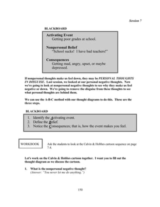 Session 7

                 BLACKBOARD

                  Activating Event
                     Getting poor grades at school.

                  Nonpersonal Belief
                     “School sucks! I have bad teachers!”

                  Consequences
                     Getting mad, angry, upset, or maybe
                     depressed.

 If nonpersonal thoughts make us feel down, they may be PERSONAL THOUGHTS
 IN DISGUISE. Last session, we looked at our personal negative thoughts. Now
 we're going to look at nonpersonal negative thoughts to see why they make us feel
 negative or down. We're going to remove the disguise from these thoughts to see
 what personal thoughts are behind them.

 We can use the A-B-C method with our thought diagrams to do this. These are the
 three steps.

  BLACKBOARD

      1. Identify the Activating event.
      2. Define the Belief.
      3. Notice the Consequences; that is, how the event makes you feel.



WORKBOOK           Ask the students to look at the Calvin & Hobbes cartoon sequence on page
                   7.4.


 Let's work on the Calvin & Hobbes cartoon together. I want you to fill out the
 thought diagram as we discuss the cartoon.

 1.    What is the nonpersonal negative thought?
       (Answer: “You never let me do anything.”)




                                           150
 