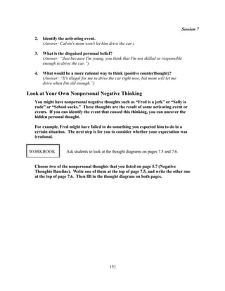 Session 7

   2.   Identify the activating event.
        (Answer: Calvin's mom won't let him drive the car.)

   3.   What is the disguised personal belief?
        (Answer: “Just because I'm young, you think that I'm not skilled or responsible
        enough to drive the car.”)

   4.   What would be a more rational way to think (positive counterthought)?
        (Answer: “It's illegal for me to drive the car right now, but mom will let me
        drive when I'm old enough.”)

Look at Your Own Nonpersonal Negative Thinking
   You might have nonpersonal negative thoughts such as “Fred is a jerk” or “Sally is
   rude” or “School sucks.” These thoughts are the result of some activating event or
   events. If you can identify the event that caused this thinking, you can uncover the
   hidden personal thought.

   For example, Fred might have failed to do something you expected him to do in a
   certain situation. The next step is for you to consider whether your expectation was
   irrational.


WORKBOOK             Ask students to look at the thought diagrams on pages 7.5 and 7.6.


   Choose two of the nonpersonal thoughts that you listed on page 5.7 (Negative
   Thoughts Baseline). Write one of them at the top of page 7.5, and write the other one
   at the top of page 7.6. Then fill in the thought diagram on both pages.




                                              151
 