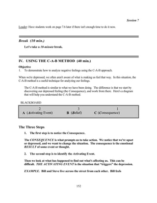 Session 7

Leader: Have students work on page 7.6 later if there isn't enough time to do it now.



Break (10 min.)
    Let's take a 10-minute break.



IV. USING THE C-A-B METHOD (40 min.)
Objective
1. To demonstrate how to analyze negative feelings using the C-A-B approach.

When we're depressed, we often aren't aware of what is making us feel that way. In this situation, the
C-A-B method is a useful technique for analyzing our feelings.

    The C-A-B method is similar to what we have been doing. The difference is that we start by
    discovering our depressed feeling (the Consequence), and work from there. Here's a diagram
    that will help you understand the C-A-B method.

 BLACKBOARD

              2                                 3                              1
   A (Activating Event)                  B (Belief)               C (Consequence)


The Three Steps
    1.   The first step is to notice the Consequence.

    The CONSEQUENCE is what prompts us to take action. We notice that we're upset
    or depressed, and we want to change the situation. The consequence is the emotional
    RESULT of some event or thought.

    2.   The second step is to identify the Activating Event.

    Then we look at what has happened to find out what's affecting us. This can be
    difficult. THE ACTIVATING EVENT is the situation that “triggers” the depression.

    EXAMPLE. Bill and Steve live across the street from each other. Bill feels



                                                  152
 
