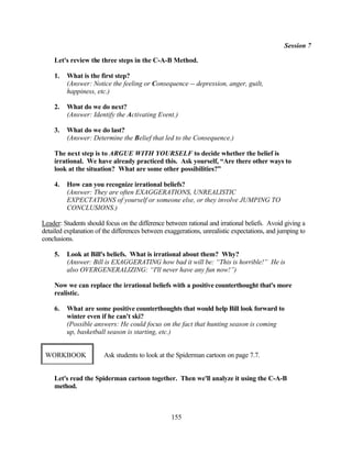 Session 7

    Let's review the three steps in the C-A-B Method.

    1.   What is the first step?
         (Answer: Notice the feeling or Consequence -- depression, anger, guilt,
         happiness, etc.)

    2.   What do we do next?
         (Answer: Identify the Activating Event.)

    3.   What do we do last?
         (Answer: Determine the Belief that led to the Consequence.)

    The next step is to ARGUE WITH YOURSELF to decide whether the belief is
    irrational. We have already practiced this. Ask yourself, “Are there other ways to
    look at the situation? What are some other possibilities?”

    4.   How can you recognize irrational beliefs?
         (Answer: They are often EXAGGERATIONS, UNREALISTIC
         EXPECTATIONS of yourself or someone else, or they involve JUMPING TO
         CONCLUSIONS.)

Leader: Students should focus on the difference between rational and irrational beliefs. Avoid giving a
detailed explanation of the differences between exaggerations, unrealistic expectations, and jumping to
conclusions.

    5.   Look at Bill's beliefs. What is irrational about them? Why?
         (Answer: Bill is EXAGGERATING how bad it will be: “This is horrible!” He is
         also OVERGENERALIZING: “I'll never have any fun now!”)

    Now we can replace the irrational beliefs with a positive counterthought that's more
    realistic.

    6.   What are some positive counterthoughts that would help Bill look forward to
         winter even if he can't ski?
         (Possible answers: He could focus on the fact that hunting season is coming
         up, basketball season is starting, etc.)


 WORKBOOK               Ask students to look at the Spiderman cartoon on page 7.7.


    Let's read the Spiderman cartoon together. Then we'll analyze it using the C-A-B
    method.



                                                  155
 