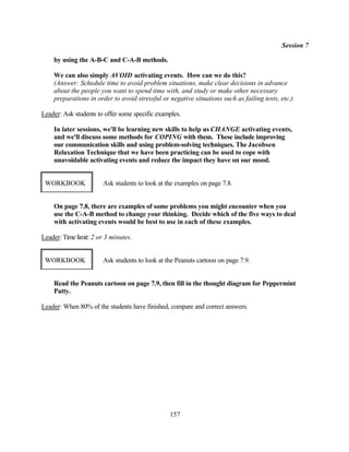 Session 7

    by using the A-B-C and C-A-B methods.

    We can also simply AVOID activating events. How can we do this?
    (Answer: Schedule time to avoid problem situations, make clear decisions in advance
    about the people you want to spend time with, and study or make other necessary
    preparations in order to avoid stressful or negative situations such as failing tests, etc.)

Leader: Ask students to offer some specific examples.

    In later sessions, we'll be learning new skills to help us CHANGE activating events,
    and we'll discuss some methods for COPING with them. These include improving
    our communication skills and using problem-solving techniques. The Jacobsen
    Relaxation Technique that we have been practicing can be used to cope with
    unavoidable activating events and reduce the impact they have on our mood.


 WORKBOOK              Ask students to look at the examples on page 7.8.


    On page 7.8, there are examples of some problems you might encounter when you
    use the C-A-B method to change your thinking. Decide which of the five ways to deal
    with activating events would be best to use in each of these examples.

Leader: Time limit: 2 or 3 minutes.


 WORKBOOK              Ask students to look at the Peanuts cartoon on page 7.9.


    Read the Peanuts cartoon on page 7.9, then fill in the thought diagram for Peppermint
    Patty.

Leader: When 80% of the students have finished, compare and correct answers.




                                                157
 