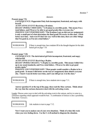 Session 7

                                              Answers
Peanuts (page 7.9)
    CONSEQUENCE: Peppermint Patty feels incompetent, frustrated, and angry with
    herself.
    ACTIVATING EVENT: Receiving a D-minus.
    BELIEF (WHOLE THOUGHT): “A D-minus is a terrible grade. This means I'm a
    total failure, and I'll never be able to get good grades like everyone else.”
    POSITIVE COUNTERTHOUGHT: “The D-minus I got on this test (or assignment)
    is only a small part of what determines the final grade I'll receive in this class. I'll do
    better next time. And even if I don't do very well in this class, there are other things
    that I'm good at, so I'm not a total failure.”


 WORKBOOK              If there is enough time, have students fill in the thought diagram for the dark-
                       haired girl on page 7.10.

                                           Answers
Peanuts (page 7.10)
    CONSEQUENCE: The dark-haired girl feels incompetent, frustrated, and angry
    with herself.
    ACTIVATING EVENT: Receiving a B-plus.
    BELIEF (WHOLE BELIEF): “A B-plus is a terrible grade. This means I didn't live
    up to my usual standards, and I'm a total failure. I'll never be able to get good
    grades again.”
    POSITIVE COUNTERTHOUGHT: “Most people would consider a B-plus to be a
    good grade. It means I did better on the test (or assignment) than almost everyone
    else. I know I can do better next time, and I can still get an A in the class.”


 WORKBOOK              If there is enough time, have students turn to page 7.11.


    Answer question #1 at the top of the page, then read the Shoe cartoon. Think about
    the way that the cartoon characters deal with the activating events.

Leader: Discuss some ways to deal with the activating event in the cartoon, and try to come to a
consensus regarding which approach would be best. A combination of choices is also a possibility.
Time limit: 5 minutes.


 WORKBOOK              Ask students to turn to page 7.12.


    Now I want you to analyze one of your own situations. Think of a time this week
    when you were feeling down. Use the C-A-B method to diagram the situation.



                                                  158
 