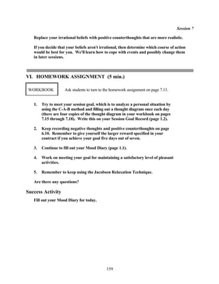 Session 7

   Replace your irrational beliefs with positive counterthoughts that are more realistic.

   If you decide that your beliefs aren't irrational, then determine which course of action
   would be best for you. We'll learn how to cope with events and possibly change them
   in later sessions.



VI. HOMEWORK ASSIGNMENT (5 min.)

WORKBOOK             Ask students to turn to the homework assignment on page 7.13.


   1.   Try to meet your session goal, which is to analyze a personal situation by
        using the C-A-B method and filling out a thought diagram once each day
        (there are four copies of the thought diagram in your workbook on pages
        7.15 through 7.18). Write this on your Session Goal Record (page 1.2).

   2.   Keep recording negative thoughts and positive counterthoughts on page
        6.10. Remember to give yourself the larger reward specified in your
        contract if you achieve your goal five days out of seven.

   3.   Continue to fill out your Mood Diary (page 1.1).

   4.   Work on meeting your goal for maintaining a satisfactory level of pleasant
        activities.

   5.   Remember to keep using the Jacobsen Relaxation Technique.

   Are there any questions?

Success Activity
   Fill out your Mood Diary for today.




                                             159
 