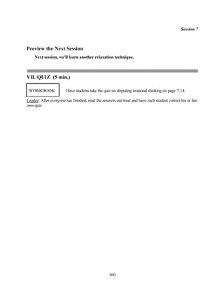 Session 7



Preview the Next Session
    Next session, we'll learn another relaxation technique.



VII. QUIZ (5 min.)

 WORKBOOK              Have students take the quiz on disputing irrational thinking on page 7.14.

Leader: After everyone has finished, read the answers out loud and have each student correct his or her
own quiz.




                                                 160
 