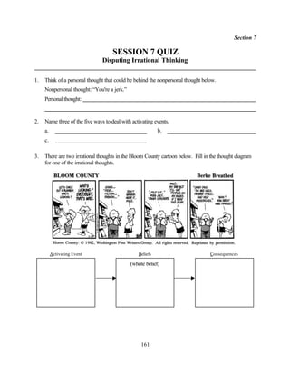 Section 7

                                     SESSION 7 QUIZ
                                Disputing Irrational Thinking

1.   Think of a personal thought that could be behind the nonpersonal thought below.
     Nonpersonal thought: “You're a jerk.”
     Personal thought:


2.   Name three of the five ways to deal with activating events.
     a.                                                    b.
     c.

3.   There are two irrational thoughts in the Bloom County cartoon below. Fill in the thought diagram
     for one of the irrational thoughts.




          Activating Event                       Beliefs                         Consequences

                                             (whole belief)




                                                  161
 
