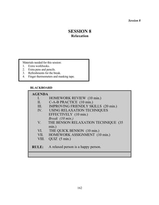 Session 8


                                   SESSION 8
                                     Relaxation




Materials needed for this session:
1. Extra workbooks.
2. Extra pens and pencils.
3. Refreshments for the break.
4. Finger thermometers and masking tape.


     BLACKBOARD

       AGENDA
         I.    HOMEWORK REVIEW (10 min.)
         II.   C-A-B PRACTICE (10 min.)
         III.  IMPROVING FRIENDLY SKILLS (20 min.)
         IV.   USING RELAXATION TECHNIQUES
               EFFECTIVELY (10 min.)
               Break (10 min.)
         V.    THE BENSON RELAXATION TECHNIQUE (35
               min.)
         VI.   THE QUICK BENSON (10 min.)
         VII. HOMEWORK ASSIGNMENT (10 min.)
         VIII. QUIZ (5 min.)

       RULE:        A relaxed person is a happy person.




                                           162
 