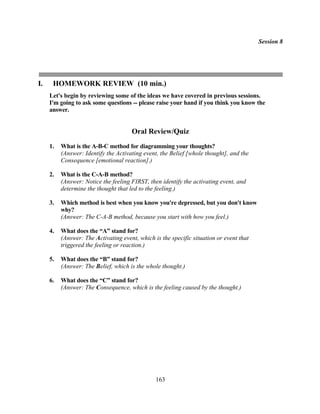 Session 8




I.    HOMEWORK REVIEW (10 min.)
     Let's begin by reviewing some of the ideas we have covered in previous sessions.
     I'm going to ask some questions -- please raise your hand if you think you know the
     answer.


                                      Oral Review/Quiz
     1.   What is the A-B-C method for diagramming your thoughts?
          (Answer: Identify the Activating event, the Belief [whole thought], and the
          Consequence [emotional reaction].)

     2.   What is the C-A-B method?
          (Answer: Notice the feeling FIRST, then identify the activating event, and
          determine the thought that led to the feeling.)

     3.   Which method is best when you know you're depressed, but you don't know
          why?
          (Answer: The C-A-B method, because you start with how you feel.)

     4.   What does the “A” stand for?
          (Answer: The Activating event, which is the specific situation or event that
          triggered the feeling or reaction.)

     5.   What does the “B” stand for?
          (Answer: The Belief, which is the whole thought.)

     6.   What does the “C” stand for?
          (Answer: The Consequence, which is the feeling caused by the thought.)




                                                163
 