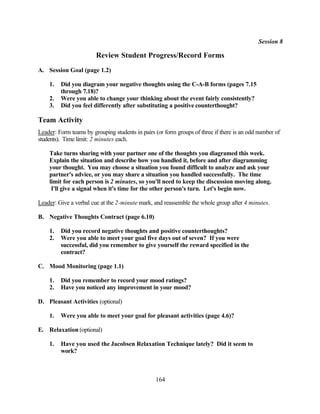 Session 8

                        Review Student Progress/Record Forms
A. Session Goal (page 1.2)

    1.   Did you diagram your negative thoughts using the C-A-B forms (pages 7.15
         through 7.18)?
    2.   Were you able to change your thinking about the event fairly consistently?
    3.   Did you feel differently after substituting a positive counterthought?

Team Activity
Leader: Form teams by grouping students in pairs (or form groups of three if there is an odd number of
students). Time limit: 2 minutes each.

    Take turns sharing with your partner one of the thoughts you diagramed this week.
    Explain the situation and describe how you handled it, before and after diagramming
    your thought. You may choose a situation you found difficult to analyze and ask your
    partner's advice, or you may share a situation you handled successfully. The time
    limit for each person is 2 minutes, so you'll need to keep the discussion moving along.
     I'll give a signal when it's time for the other person's turn. Let's begin now.

Leader: Give a verbal cue at the 2-minute mark, and reassemble the whole group after 4 minutes.

B. Negative Thoughts Contract (page 6.10)

    1.   Did you record negative thoughts and positive counterthoughts?
    2.   Were you able to meet your goal five days out of seven? If you were
         successful, did you remember to give yourself the reward specified in the
         contract?

C. Mood Monitoring (page 1.1)

    1.   Did you remember to record your mood ratings?
    2.   Have you noticed any improvement in your mood?

D. Pleasant Activities (optional)

    1.   Were you able to meet your goal for pleasant activities (page 4.6)?

E. Relaxation (optional)

    1.   Have you used the Jacobsen Relaxation Technique lately? Did it seem to
         work?



                                                 164
 