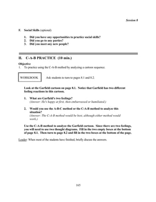 Session 8


F.    Social Skills (optional)

      1.   Did you have any opportunities to practice social skills?
      2.   Did you go to any parties?
      3.   Did you meet any new people?



II.    C-A-B PRACTICE (10 min.)
Objective
1. To practice using the C-A-B method by analyzing a cartoon sequence.


 WORKBOOK                Ask students to turn to pages 8.1 and 8.2.


      Look at the Garfield cartoon on page 8.1. Notice that Garfield has two different
      feeling reactions in this cartoon.

      1.   What are Garfield's two feelings?
           (Answer: He's happy at first, then embarrassed or humiliated.)

      2.   Would you use the A-B-C method or the C-A-B method to analyze this
           situation?
           (Answer: The C-A-B method would be best, although either method would
           work.)

      Use the C-A-B method to analyze the Garfield cartoon. Since there are two feelings,
      you will need to use two thought diagrams. Fill in the two empty boxes at the bottom
      of page 8.1. Then turn to page 8.2 and fill in the two boxes at the bottom of the page.

Leader: When most of the students have finished, briefly discuss the answers.




                                                  165
 
