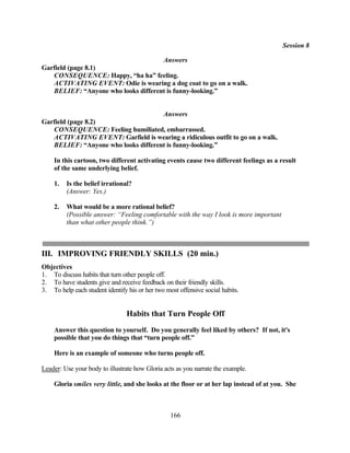 Session 8

                                     Answers
Garfield (page 8.1)
   CONSEQUENCE: Happy, “ha ha” feeling.
   ACTIVATING EVENT: Odie is wearing a dog coat to go on a walk.
   BELIEF: “Anyone who looks different is funny-looking.”


                                               Answers
Garfield (page 8.2)
   CONSEQUENCE: Feeling humiliated, embarrassed.
   ACTIVATING EVENT: Garfield is wearing a ridiculous outfit to go on a walk.
   BELIEF: “Anyone who looks different is funny-looking.”

    In this cartoon, two different activating events cause two different feelings as a result
    of the same underlying belief.

    1.   Is the belief irrational?
         (Answer: Yes.)

    2.   What would be a more rational belief?
         (Possible answer: “Feeling comfortable with the way I look is more important
         than what other people think.”)



III. IMPROVING FRIENDLY SKILLS (20 min.)
Objectives
1. To discuss habits that turn other people off.
2. To have students give and receive feedback on their friendly skills.
3. To help each student identify his or her two most offensive social habits.


                                 Habits that Turn People Off
    Answer this question to yourself. Do you generally feel liked by others? If not, it's
    possible that you do things that “turn people off.”

    Here is an example of someone who turns people off.

Leader: Use your body to illustrate how Gloria acts as you narrate the example.

    Gloria smiles very little, and she looks at the floor or at her lap instead of at you. She



                                                  166
 