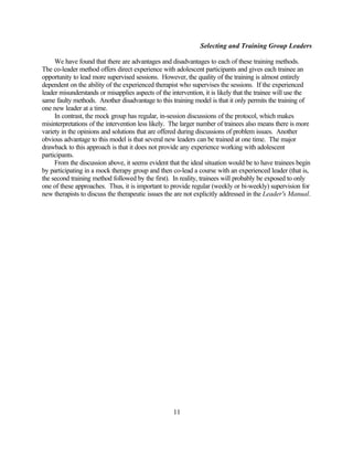Selecting and Training Group Leaders

     We have found that there are advantages and disadvantages to each of these training methods.
The co-leader method offers direct experience with adolescent participants and gives each trainee an
opportunity to lead more supervised sessions. However, the quality of the training is almost entirely
dependent on the ability of the experienced therapist who supervises the sessions. If the experienced
leader misunderstands or misapplies aspects of the intervention, it is likely that the trainee will use the
same faulty methods. Another disadvantage to this training model is that it only permits the training of
one new leader at a time.
     In contrast, the mock group has regular, in-session discussions of the protocol, which makes
misinterpretations of the intervention less likely. The larger number of trainees also means there is more
variety in the opinions and solutions that are offered during discussions of problem issues. Another
obvious advantage to this model is that several new leaders can be trained at one time. The major
drawback to this approach is that it does not provide any experience working with adolescent
participants.
     From the discussion above, it seems evident that the ideal situation would be to have trainees begin
by participating in a mock therapy group and then co-lead a course with an experienced leader (that is,
the second training method followed by the first). In reality, trainees will probably be exposed to only
one of these approaches. Thus, it is important to provide regular (weekly or bi-weekly) supervision for
new therapists to discuss the therapeutic issues the are not explicitly addressed in the Leader's Manual.




                                                    11
 