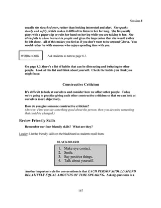 Session 8

     usually sits slouched over, rather than looking interested and alert. She speaks
     slowly and softly, which makes it difficult to listen to her for long. She frequently
     plays with a paper clip or rubs her hand on her leg while you are talking to her. She
     often fails to show interest in people and gives the impression that she would rather
     be left alone. All of this makes you feel as if you don't want to be around Gloria. You
     would rather be with someone who enjoys spending time with you.


 WORKBOOK                Ask students to turn to page 8.3.


     On page 8.3, there's a list of habits that can be distracting and irritating to other
     people. Look at this list and think about yourself. Check the habits you think you
     might have.


                                       Constructive Criticism
     It's difficult to look at ourselves and consider how we affect other people. Today
     we're going to practice giving each other constructive criticism so that we can look at
     ourselves more objectively.

     How do you give someone constructive criticism?
     (Answer: First you say something good about the person, then you describe something
     that could be changed.)

Review Friendly Skills
     Remember our four friendly skills? What are they?

Leader: List the friendly skills on the blackboard as students recall them.

                                 BLACKBOARD

                                  1.   Make eye contact.
                                  2.   Smile.
                                  3.   Say positive things.
                                  4.   Talk about yourself.

     Another important rule for conversations is that EACH PERSON SHOULD SPEND
     RELATIVELY EQUAL AMOUNTS OF TIME SPEAKING. Asking questions is a




                                                    167
 