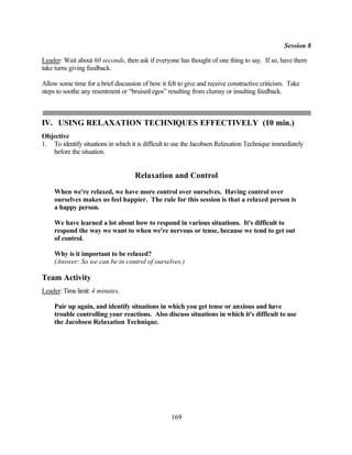 Session 8

Leader: Wait about 60 seconds, then ask if everyone has thought of one thing to say. If so, have them
take turns giving feedback.

Allow some time for a brief discussion of how it felt to give and receive constructive criticism. Take
steps to soothe any resentment or “bruised egos” resulting from clumsy or insulting feedback.



IV. USING RELAXATION TECHNIQUES EFFECTIVELY (10 min.)
Objective
1. To identify situations in which it is difficult to use the Jacobsen Relaxation Technique immediately
   before the situation.


                                    Relaxation and Control
    When we're relaxed, we have more control over ourselves. Having control over
    ourselves makes us feel happier. The rule for this session is that a relaxed person is
    a happy person.

    We have learned a lot about how to respond in various situations. It's difficult to
    respond the way we want to when we're nervous or tense, because we tend to get out
    of control.

    Why is it important to be relaxed?
    (Answer: So we can be in control of ourselves.)

Team Activity
Leader: Time limit: 4 minutes.

    Pair up again, and identify situations in which you get tense or anxious and have
    trouble controlling your reactions. Also discuss situations in which it's difficult to use
    the Jacobsen Relaxation Technique.




                                                   169
 