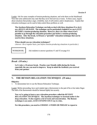 Session 8

Leader: Ask for some examples of tension-producing situations, and write them on the blackboard.
Note that some adolescents may state that they never feel nervous or tense. In these cases, inquire
about situations that produce anger, irritability, lack of self-control, and/or sleeplessness. Explain that
relaxation techniques can be used to help control these problems as well.

     The Jacobsen Relaxation Technique can help us deal with these situations if we do it
     on a REGULAR BASIS. The technique can be particularly helpful if we use it JUST
     BEFORE a tension-producing situation. However, there are times when it isn't
     possible to go through the relaxation procedure just before a tension-producing
     situation. After the break, we'll learn a “portable” relaxation technique that can be
     used in these situations.

     When should you use relaxation techniques?
     (Answer: On a regular basis, just before tension-producing situations in particular.)


 WORKBOOK                Ask students to answer questions #1 and #2 on page 8.4.




Break (10 min.)
     Let's take a 10-minute break. Practice your friendly skills during the break,
     especially the one you need to improve. Keep in mind the feedback you received
     from your partner.



V.    THE BENSON RELAXATION TECHNIQUE (35 min.)
Objective
1. To demonstrate how to use the Benson Relaxation Technique.

Leader: Before proceeding, have each student tape a thermometer to the pad of his or her index finger.
The bulb of the thermometer should be fastened lightly but securely.

     Now we're going to learn a new relaxation procedure called the BENSON
     RELAXATION TECHNIQUE. The Jacobsen technique we learned earlier is for
     deep relaxation. It also requires a lot of work and concentration. The Benson
     technique is an easier, LESS CONSPICUOUS way to relax.

     For this procedure, you need to CHOOSE A WORD OR PHRASE to repeat to




                                                    170
 