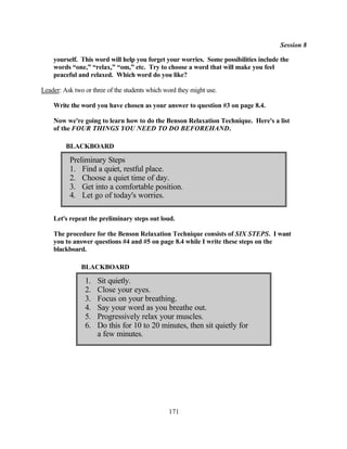 Session 8

    yourself. This word will help you forget your worries. Some possibilities include the
    words “one,” “relax,” “om,” etc. Try to choose a word that will make you feel
    peaceful and relaxed. Which word do you like?

Leader: Ask two or three of the students which word they might use.

    Write the word you have chosen as your answer to question #3 on page 8.4.

    Now we're going to learn how to do the Benson Relaxation Technique. Here's a list
    of the FOUR THINGS YOU NEED TO DO BEFOREHAND.

         BLACKBOARD

          Preliminary Steps
          1. Find a quiet, restful place.
          2. Choose a quiet time of day.
          3. Get into a comfortable position.
          4. Let go of today's worries.

    Let's repeat the preliminary steps out loud.

    The procedure for the Benson Relaxation Technique consists of SIX STEPS. I want
    you to answer questions #4 and #5 on page 8.4 while I write these steps on the
    blackboard.

               BLACKBOARD

                1.   Sit quietly.
                2.   Close your eyes.
                3.   Focus on your breathing.
                4.   Say your word as you breathe out.
                5.   Progressively relax your muscles.
                6.   Do this for 10 to 20 minutes, then sit quietly for
                     a few minutes.




                                                171
 