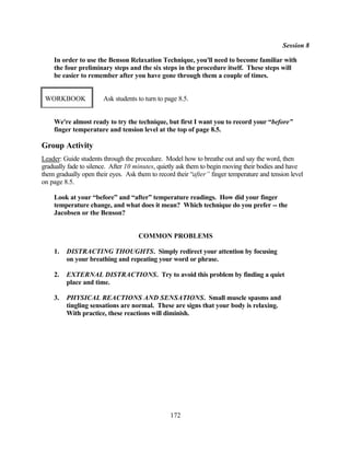 Session 8

    In order to use the Benson Relaxation Technique, you'll need to become familiar with
    the four preliminary steps and the six steps in the procedure itself. These steps will
    be easier to remember after you have gone through them a couple of times.


 WORKBOOK              Ask students to turn to page 8.5.


    We're almost ready to try the technique, but first I want you to record your “before”
    finger temperature and tension level at the top of page 8.5.

Group Activity
Leader: Guide students through the procedure. Model how to breathe out and say the word, then
gradually fade to silence. After 10 minutes, quietly ask them to begin moving their bodies and have
them gradually open their eyes. Ask them to record their “after” finger temperature and tension level
on page 8.5.

    Look at your “before” and “after” temperature readings. How did your finger
    temperature change, and what does it mean? Which technique do you prefer -- the
    Jacobsen or the Benson?


                                     COMMON PROBLEMS

    1.   DISTRACTING THOUGHTS. Simply redirect your attention by focusing
         on your breathing and repeating your word or phrase.

    2.   EXTERNAL DISTRACTIONS. Try to avoid this problem by finding a quiet
         place and time.

    3.   PHYSICAL REACTIONS AND SENSATIONS. Small muscle spasms and
         tingling sensations are normal. These are signs that your body is relaxing.
         With practice, these reactions will diminish.




                                                 172
 