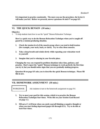Session 8

    It is important to practice consistently. The more you use the procedure, the be tter it
    will make you feel. Before we proceed, answer questions #6 and #7 on page 8.5.



VI. THE QUICK BENSON (10 min.)
Objective
1. To help students learn how to use the “quick” Benson Relaxation Technique.

    Here's a quick way to do the Benson Relaxation Technique when you're caught off
    guard by a tension-producing situation.

    1.   Check the tension level of the muscle group where you tend to hold tension
         (for example, your neck, back, or chest). Try to relax those muscles.

    2.   Take a deep breath and exhale slowly while repeating your relaxation word
         to yourself.

    3.   Imagine that you're relaxing in your favorite place.

    Changing the way you respond in problem situations takes time, patience, and
    practice. Don't expect the “quick” Benson technique to work perfectly the first time
    you try it, but you should notice signs that you are gradually making progress.

    Question #8 on page 8.5 asks you to describe the quick Benson technique. Please fill
    this in now.



VII. HOMEWORK ASSIGNMENT (10 min.)

 WORKBOOK             Ask students to turn to the homework assignment on page 8.6.


    1.   Try to meet your goal for this session, which is to practice the Benson
         Relaxation Technique four times. Write this on your Session Goal Record
         on page 1.2.

    2.   Fill out a C-A-B form when you catch yourself thinking a negative thought or
         when you start feeling depressed (pages 8.8 through 8.11). Try to do this at
         least four times.




                                               173
 