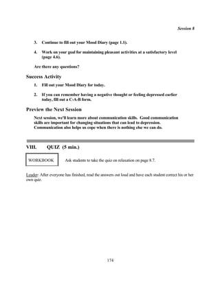 Session 8


    3.   Continue to fill out your Mood Diary (page 1.1).

    4.   Work on your goal for maintaining pleasant activities at a satisfactory level
         (page 4.6).

    Are there any questions?

Success Activity
    1.   Fill out your Mood Diary for today.

    2.   If you can remember having a negative thought or feeling depressed earlier
         today, fill out a C-A-B form.

Preview the Next Session
    Next session, we'll learn more about communication skills. Good communication
    skills are important for changing situations that can lead to depression.
    Communication also helps us cope when there is nothing else we can do.



VIII.       QUIZ (5 min.)

 WORKBOOK              Ask students to take the quiz on relaxation on page 8.7.


Leader: After everyone has finished, read the answers out loud and have each student correct his or her
own quiz.




                                                 174
 
