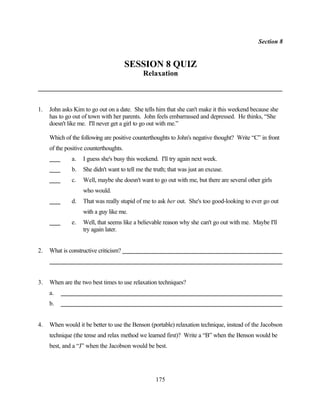 Section 8


                                        SESSION 8 QUIZ
                                             Relaxation



1.   John asks Kim to go out on a date. She tells him that she can't make it this weekend because she
     has to go out of town with her parents. John feels embarrassed and depressed. He thinks, “She
     doesn't like me. I'll never get a girl to go out with me.”

     Which of the following are positive counterthoughts to John's negative thought? Write “C” in front
     of the positive counterthoughts.
              a.   I guess she's busy this weekend. I'll try again next week.
              b.   She didn't want to tell me the truth; that was just an excuse.
              c.   Well, maybe she doesn't want to go out with me, but there are several other girls
                   who would.
              d.   That was really stupid of me to ask her out. She's too good-looking to ever go out
                   with a guy like me.
              e.   Well, that seems like a believable reason why she can't go out with me. Maybe I'll
                   try again later.


2.   What is constructive criticism?




3.   When are the two best times to use relaxation techniques?
     a.
     b.


4.   When would it be better to use the Benson (portable) relaxation technique, instead of the Jacobson
     technique (the tense and relax method we learned first)? Write a “B” when the Benson would be
     best, and a “J” when the Jacobson would be best.




                                                   175
 