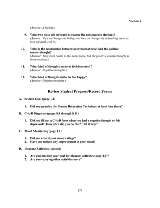 Section 9

         (Answer: A feeling.)

    9.   What two ways did we learn to change the consequence (feeling)?
         (Answer: We can change the belief, and we can change the activating event or
         how we deal with it.)

 10.     What is the relationship between an irrational belief and the positive
         counterthought?
         (Answer: They both relate to the same topic, but the positive counterthought is
         more realistic.)

 11.     What kind of thoughts make us feel depressed?
         (Answer: Negative thoughts.)

 12.     What kind of thoughts make us feel happy?
         (Answer: Positive thoughts.)


                       Review Student Progress/Record Forms
A. Session Goal (page 1.2)

    1.   Did you practice the Benson Relaxation Technique at least four times?

B. C-A-B Diagrams (pages 8.8 through 8.11)

    1.   Did you fill out a C-A-B form when you had a negative thought or felt
         depressed? How often did you do this? Did it help?

C. Mood Monitoring (page 1.1)

    1.   Did you record your mood ratings?
    2.   Have you noticed any improvement in your mood?

D. Pleasant Activities (optional)

    1.   Are you meeting your goal for pleasant activities (page 4.6)?
    2.   Are you enjoying other activities more?




                                              176
 