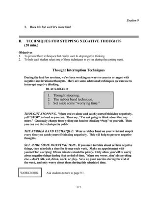 Section 9

      3.   Does life feel as if it's more fun?



II.    TECHNIQUES FOR STOPPING NEGATIVE THOUGHTS
      (20 min.)
Objectives
1. To present three techniques that can be used to stop negative thinking.
2. To help each student select one of these techniques to try out during the coming week.


                              Thought Interruption Techniques
      During the last few sessions, we've been working on ways to counter or argue with
      negative and irrational thoughts. Here are some additional techniques we can use to
      interrupt negative thinking.
                       BLACKBOARD

                          1. Thought stopping.
                          2. The rubber band technique.
                          3. Set aside some “worrying time.”

      THOUGHT STOPPING. When you're alone and catch yourself thinking negatively,
      yell “STOP” as loud as you can. Then say, “I'm not going to think about that any
      more.” Gradually change from yelling out loud to thinking “Stop” to yourself. Then
      you can use the technique in public.

      THE RUBBER BAND TECHNIQUE. Wear a rubber band on your wrist and snap it
      every time you catch yourself thinking negatively. This will help to prevent negative
      thoughts.

      SET ASIDE SOME WORRYING TIME. If you need to think about certain negative
      things, then schedule a time for it once each week. Make an appointment with
      yourself for worrying; fifteen minutes should be plenty. Only allow yourself to worry
      about negative things during that period of time. When you worry, don't do anything
      else -- don't talk, eat, drink, work, or play. Save up your worries during the rest of
      the week, and only worry about them during this scheduled time.


 WORKBOOK               Ask students to turn to page 9.1.



                                                 177
 