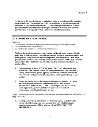 Section 9



    At the top of the page, list the three techniques we have just discussed for stopping
    negative thinking. Then choose the ONE you would like to try for the next week.
    Write this as your answer to question #2. If this technique doesn't seem to work,
    you'll need to try one of the other techniques on the list. Choose which technique
    you'll use as a back up, and write it on the second line for question #2.



III. COMMUNICATION (10 min.)
Objectives
1. To discuss the communication process in terms of sending and receiving information.
2. To illustrate nonverbal communication.
3. To introduce the concept of a communication breakdown.

    We have discussed how to start a conversation and keep it going by using friendly
    skills, how to join and leave a conversation with one person or a group of people, how
    to say positive things to others, and how to provide positive criticism. Now we're
    going to build on these social skills by looking at how people COMMUNICATE with
    one another. The rule for this session is that positive communication builds good
    relationships.

    1.   Communication involves SENDING and RECEIVING information. One
         person talks (the “sender”) while the other person listens (the “receiver”).
         During a conversation, people typically switch back and forth between the
         roles of sender and receiver as they take turns talking and listening to one
         another.

    2.   Words are usually part of the communication process, but there are other
         ways to send information that don't involve words. This is called
         NONVERBAL COMMUNICATION. For example, your tone of voice,
         facial expressions, gestures, and the way you hold your body all
         communicate something to the other person.

Leader: Demonstrate nonverbal communication by acting out some examples (frown while saying “I'm
happy” and so on).

    3.   Sending and receiving information is a delicate process. Sometimes, the
         person who is listening receives a message that isn't what the speaker
         meant to communicate. This is what we call a COMMUNICATION
         BREAKDOWN.



                                                178
 