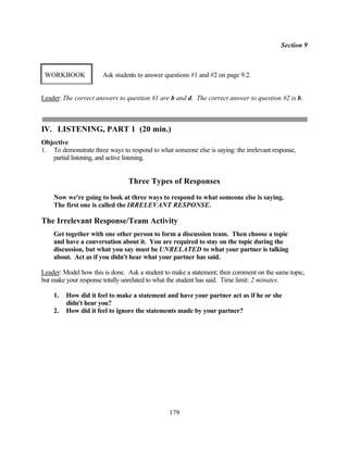 Section 9



 WORKBOOK              Ask students to answer questions #1 and #2 on page 9.2.


Leader: The correct answers to question #1 are b and d. The correct answer to question #2 is b.



IV. LISTENING, PART 1 (20 min.)
Objective
1. To demonstrate three ways to respond to what someone else is saying: the irrelevant response,
   partial listening, and active listening.


                                Three Types of Responses
    Now we're going to look at three ways to respond to what someone else is saying.
    The first one is called the IRRELEVANT RESPONSE.

The Irrelevant Response/Team Activity
    Get together with one other person to form a discussion team. Then choose a topic
    and have a conversation about it. You are required to stay on the topic during the
    discussion, but what you say must be UNRELATED to what your partner is talking
    about. Act as if you didn't hear what your partner has said.

Leader: Model how this is done. Ask a student to make a statement; then comment on the same topic,
but make your response totally unrelated to what the student has said. Time limit: 2 minutes.

    1.   How did it feel to make a statement and have your partner act as if he or she
         didn't hear you?
    2.   How did it feel to ignore the statements made by your partner?




                                                179
 