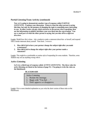 Section 9



Partial Listening/Team Activity (continued)
    Now we're going to demonstrate another type of response called PARTIAL
    LISTENING. Continue your discussion. Listen to what the other person is saying
    this time, but only for the purpose of changing the topic to something more interesting
    to you. In other words, you pay slight attention to the person who is speaking, then
    use the information to politely introduce your own ideas into the conversation. You
    use a small part of what the other person is saying, but you take off in a different
    direction.

Leader: Model how this is done. Ask a student to make a statement about him- or herself, and respond
with a similar statement about yourself. Time limit: 2 minutes.

    1.   How did it feel to have your partner change the subject right after you made
         a statement?
    2.   How did it feel to change the subject right after your partner made a
         statement?

Leader: This might be a comfortable or routine style of responding for some students. Therefore, some
students may not see anything wrong with it.

Active Listening
    Let's try a third type of response called ACTIVE LISTENING. The three rules for
    active listening are listed at the bottom of page 9.2. I'm going to write the rules on
    the blackboard.
                     BLACKBOARD

                       Active Listening
                       1. Restate the message.
                       2. Begin with “You feel . . .”
                       3. Don't approve or disapprove.

Leader: Give a more detailed explanation as you write the short version of these rules on the
blackboard.




                                                  180
 