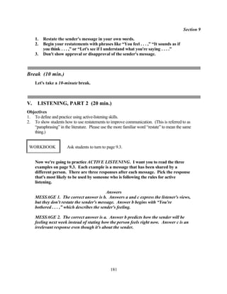 Section 9

     1.   Restate the sender's message in your own words.
     2.   Begin your restatements with phrases like “You feel . . . ,” “It sounds as if
          you think . . . ,” or “Let's see if I understand what you're saying . . . .”
     3.   Don't show approval or disapproval of the sender's message.



Break (10 min.)
     Let's take a 10-minute break.



V.    LISTENING, PART 2 (20 min.)
Objectives
1. To define and practice using active-listening skills.
2. To show students how to use restatements to improve communication. (This is referred to as
   “paraphrasing” in the literature. Please use the more familiar word “restate” to mean the same
   thing.)


 WORKBOOK              Ask students to turn to page 9.3.


     Now we're going to practice ACTIVE LISTENING. I want you to read the three
     examples on page 9.3. Each example is a message that has been shared by a
     different person. There are three responses after each message. Pick the response
     that's most likely to be used by someone who is following the rules for active
     listening.

                                              Answers
     MESSAGE 1. The correct answer is b. Answers a and c express the listener's views,
     but they don't restate the sender's message. Answer b begins with “You're
     bothered . . . ,” which describes the sender's feeling.

     MESSAGE 2. The correct answer is a. Answer b predicts how the sender will be
     feeling next week instead of stating how the person feels right now. Answer c is an
     irrelevant response even though it's about the sender.




                                                 181
 