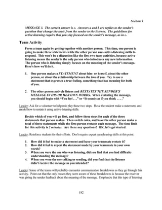 Section 9

     MESSAGE 3. The correct answer is c. Answers a and b are replies to the sender's
     question that change the topic from the sender to the listener. The guidelines for
     active listening require that you stay focused on the sender's message, as in c.

Team Activity
     Form a team again by getting together with another person. This time, one person is
     going to make three statements while the other person uses active-listening skills to
     respond. This won't be a discussion like the first two team activities, because active
     listening means the sender is the only person who introduces any new information.
     The person who is listening simply focuses on the meaning of the sender's message.
     Here's how we'll do it.

     1.   One person makes a STATEMENT about him- or herself, about the other
          person, or about the relationship between the two of you. Try to use a
          statement that expresses a true feeling, something that has meaning for both
          of you.

     2.   The other person actively listens and RESTATES THE SENDER'S
          MESSAGE IN HIS OR HER OWN WORDS. When restating the message,
          you should begin with “You feel . . .” or “It sounds as if you think . . . .”

Leader: Ask for a volunteer to help role play these two steps. Have the student make a statement, and
model how to restate it using active-listening skills.

     Decide which of you will go first, and follow these steps for each of the three
     statements that person makes. Then switch roles, and have the other person make a
     total of three statements while the first person restates each message. The time limit
     for this activity is 2 minutes. Are there any questions? OK, let's get started.

Leader: Reinforce students for their efforts. Don't require expert paraphrasing skills at this point.

     1.   How did it feel to make a statement and have your teammate restate it?
     2.   How did it feel to repeat the statement made by your teammate in your own
          words?
     3.   When you were the one who was listening, did you find that you had difficulty
          understanding the message?
     4.   When you were the one talking or sending, did you find that the listener
          didn't receive the message as you intended?

Leader: Some of the teams will probably encounter communication breakdowns as they go through this
activity. Point out that the only reason they were aware of these breakdowns is because the receiver
was giving the sender feedback about the meaning of the message. Emphasize that this type of listening



                                                    182
 