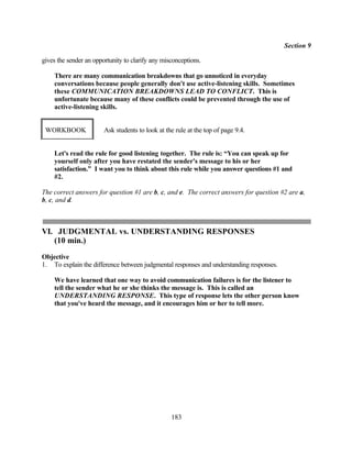 Section 9

gives the sender an opportunity to clarify any misconceptions.

    There are many communication breakdowns that go unnoticed in everyday
    conversations because people generally don't use active-listening skills. Sometimes
    these COMMUNICATION BREAKDOWNS LEAD TO CONFLICT. This is
    unfortunate because many of these conflicts could be prevented through the use of
    active-listening skills.


 WORKBOOK               Ask students to look at the rule at the top of page 9.4.


    Let's read the rule for good listening together. The rule is: “You can speak up for
    yourself only after you have restated the sender's message to his or her
    satisfaction.” I want you to think about this rule while you answer questions #1 and
    #2.

The correct answers for question #1 are b, c, and e. The correct answers for question #2 are a,
b, c, and d.



VI. JUDGMENTAL vs. UNDERSTANDING RESPONSES
   (10 min.)
Objective
1. To explain the difference between judgmental responses and understanding responses.

    We have learned that one way to avoid communication failures is for the listener to
    tell the sender what he or she thinks the message is. This is called an
    UNDERSTANDING RESPONSE. This type of response lets the other person know
    that you've heard the message, and it encourages him or her to tell more.




                                                  183
 