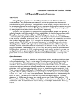 Assessment of Depression and Associated Problems

                           Self-Report of Depressive Symptoms

Interviews
      Although the primary objective of a clinical diagnostic interview is to determine whether an
adolescent meets DSM criteria for Major Depressive Disorder or Dysthymia, the interview also
generates clinically useful information. During the interview, the therapist can observe the behavior of
the adolescents, which can be very important if they are reluctant to admit specific symptoms, have poor
communication skills, or resist treatment. The diagnostic interview is a relatively systematic procedure
for identifying the specific difficulties that the adolescent is experiencing.
      There are at least three interviews that have been standardized for this purpose: The Schedule for
Affective Disorders and Schizophrenia for School-Aged Children (K-SADS; Chambers, Puig-Antich,
Hirsch, Paez, Ambrosini, Tabrizi, and Davies, 1985), the Diagnostic Interview for Children and
Adolescents (DICA; Herjanich and Reich, 1982), and the Diagnostic Interview Schedule for Children
(DISC; Costello, Edelbrock, and Costello, 1985). The K-SADS, which is an adaptation of the original
adult version (Endicott and Spitzer, 1978), is probably the one most frequently used in clinical and
research settings. The K-SADS interviews must be conducted by trained therapists with extensive
clinical experience. The K-SADS begins with an unstructured interview; this is followed by a semi-
structured interview in which the adolescent is asked about the presence, severity, and duration of a
number of symptoms. Modifications of the K-SADS have been used to assess the entire spectrum of
DSM disorders. In contrast, the DISC is highly structured, can be used by lay interviewers, and was
developed primarily for epidemiological studies. If possible, supplemental interviews with at least one
parent should be used to confirm diagnosis and obtain additional information that is clinically useful.

Questionnaires
     The predominant method for assessing the symptoms and severity of depression has been paper-
and-pencil questionnaires. There is a broad range of these instruments that have been developed for
use with adolescents. With such measures, cutoff scores are often used to identify “depressed”
individuals. These instruments are frequently used by clinicians because they are easy to administer;
some require only brief instructions and a total administration and scoring time of 15-20 minutes. Three
of the most widely used instruments for adolescents are the Beck Depression Inventory (BDI; Beck,
Ward, Mendelson, Mock, and Erbaugh, 1961), the Reynolds Adolescent Depression Scale (RADS;
Reynolds and Coats, 1986), and the Center for Epidemiological Studies; Depression Scale (CES-D;
Radloff, 1977). The CES-D is the “Mood Questionnaire” that adolescents fill out at the beginning and
end of the course. The BDI and the CES-D were developed using adult populations. Although
adaptations for children and adolescents have been developed (e.g., Chiles, Miller, and Cox, 1980;
Weissman, Orvaschel, and Padian, 1980, respectively), the adult versions seem to be adequate as long
as adolescent norms are used for clinical decision-making. For example, in a number of studies (e.g.,
Roberts,




                                                   13
 