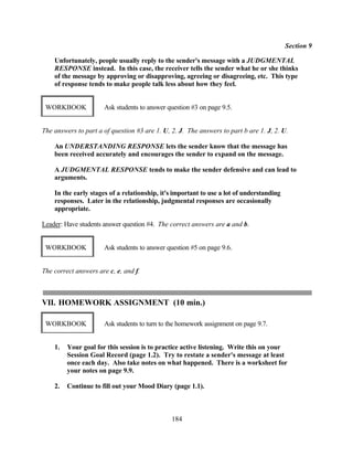 Section 9

    Unfortunately, people usually reply to the sender's message with a JUDGMENTAL
    RESPONSE instead. In this case, the receiver tells the sender what he or she thinks
    of the message by approving or disapproving, agreeing or disagreeing, etc. This type
    of response tends to make people talk less about how they feel.


 WORKBOOK             Ask students to answer question #3 on page 9.5.


The answers to part a of question #3 are 1. U, 2. J. The answers to part b are 1. J, 2. U.

    An UNDERSTANDING RESPONSE lets the sender know that the message has
    been received accurately and encourages the sender to expand on the message.

    A JUDGMENTAL RESPONSE tends to make the sender defensive and can lead to
    arguments.

    In the early stages of a relationship, it's important to use a lot of understanding
    responses. Later in the relationship, judgmental responses are occasionally
    appropriate.

Leader: Have students answer question #4. The correct answers are a and b.


 WORKBOOK             Ask students to answer question #5 on page 9.6.


The correct answers are c, e, and f.



VII. HOMEWORK ASSIGNMENT (10 min.)

 WORKBOOK             Ask students to turn to the homework assignment on page 9.7.


    1.   Your goal for this session is to practice active listening. Write this on your
         Session Goal Record (page 1.2). Try to restate a sender's message at least
         once each day. Also take notes on what happened. There is a worksheet for
         your notes on page 9.9.

    2.   Continue to fill out your Mood Diary (page 1.1).



                                               184
 