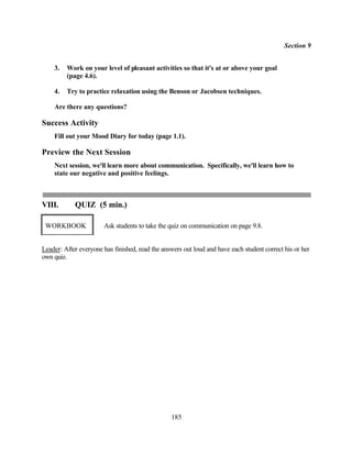 Section 9


    3.   Work on your level of pleasant activities so that it's at or above your goal
         (page 4.6).

    4.   Try to practice relaxation using the Benson or Jacobsen techniques.

    Are there any questions?

Success Activity
    Fill out your Mood Diary for today (page 1.1).

Preview the Next Session
    Next session, we'll learn more about communication. Specifically, we'll learn how to
    state our negative and positive feelings.



VIII.       QUIZ (5 min.)

 WORKBOOK              Ask students to take the quiz on communication on page 9.8.


Leader: After everyone has finished, read the answers out loud and have each student correct his or her
own quiz.




                                                 185
 