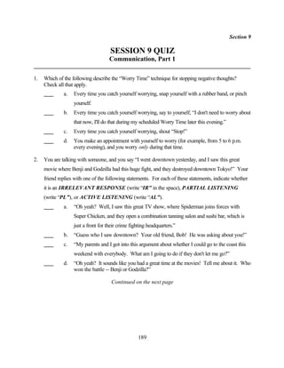 Section 9

                                     SESSION 9 QUIZ
                                     Communication, Part 1

1.   Which of the following describe the “Worry Time” technique for stopping negative thoughts?
     Check all that apply.
              a.   Every time you catch yourself worrying, snap yourself with a rubber band, or pinch
                   yourself.
              b.   Every time you catch yourself worrying, say to yourself, “I don't need to worry about
                   that now, I'll do that during my scheduled Worry Time later this evening.”
              c.   Every time you catch yourself worrying, shout “Stop!”
              d.   You make an appointment with yourself to worry (for example, from 5 to 6 p.m.
                   every evening), and you worry only during that time.

2.   You are talking with someone, and you say “I went downtown yesterday, and I saw this great
     movie where Benji and Godzilla had this huge fight, and they destroyed downtown Tokyo!” Your
     friend replies with one of the following statements. For each of these statements, indicate whether
     it is an IRRELEVANT RESPONSE (write “IR” in the space), PARTIAL LISTENING
     (write “PL”), or ACTIVE LISTENING (write “AL”).
              a.   “Oh yeah? Well, I saw this great TV show, where Spiderman joins forces with
                   Super Chicken, and they open a combination tanning salon and sushi bar, which is
                   just a front for their crime fighting headquarters.”
              b.   “Guess who I saw downtown? Your old friend, Bob! He was asking about you!”
              c.   “My parents and I got into this argument about whether I could go to the coast this
                   weekend with everybody. What am I going to do if they don't let me go?”
              d.   “Oh yeah? It sounds like you had a great time at the movies! Tell me about it. Who
                   won the battle -- Benji or Godzilla?”

                                      Continued on the next page




                                                   189
 
