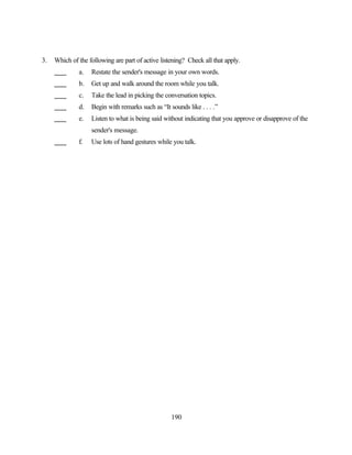 3.   Which of the following are part of active listening? Check all that apply.
              a.   Restate the sender's message in your own words.
              b.   Get up and walk around the room while you talk.
              c.   Take the lead in picking the conversation topics.
              d.   Begin with remarks such as “It sounds like . . . .”
              e.   Listen to what is being said without indicating that you approve or disapprove of the
                   sender's message.
              f.   Use lots of hand gestures while you talk.




                                                   190
 