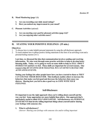 Session 10

B. Mood Monitoring (page 1.1)

      1.   Are you recording your daily mood ratings?
      2.   Have you noticed any improvement in your mood?

C. Pleasant Activities (optional)

      1.   Are you meeting your goal for pleasant activities (page 4.6)?
      2.   Are you enjoying other activities more?



II.    STATING YOUR POSITIVE FEELINGS (35 min.)
Objectives
1. To discuss how to make helpful personal statements by using the self-disclosure approach.
2. To teach students how to phrase positive feeling statements in the form of an activating event and a
   personal-feeling reaction (A-C).

      Last time, we discussed the idea that communication involves sending and receiving
      information. We also went through some practice activities to help us develop better
      listening skills. Today, we're going to work on some skills to help us TELL ABOUT
      OURSELVES and how we feel. These skills are important for several reasons. One
      reason is that BY STATING OUR FEELINGS, WE CAN OFTEN CHANGE THE
      ACTIVATING EVENTS.

      Stating your feelings lets other people know how you have reacted to them so THEY
      CAN CHANGE THEIR BEHAVIOR. This feedback enables others to increase the
      behaviors that make you feel good and decrease the behaviors that cause you
      distress. Sharing how you feel is also a good way to COPE WITH YOUR
      FEELINGS.


                                         Self-Disclosure
      It's important to use the right approach when you're telling about yourself and the
      way you feel. Some approaches are more helpful than others. One approach that's
      particularly useful is called SELF-DISCLOSURE. Self-disclosures are PERSONAL
      STATEMENTS that involve telling important things about yourself and/or sharing
      your feelings with someone else.

      1.   What is self-disclosure?
           (Answer: Sharing your feelings with someone else and/or telling important



                                                 192
 