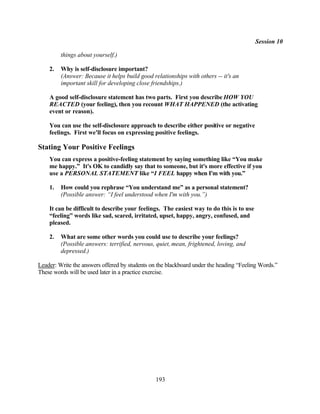 Session 10

         things about yourself.)

    2.   Why is self-disclosure important?
         (Answer: Because it helps build good relationships with others -- it's an
         important skill for developing close friendships.)

    A good self-disclosure statement has two parts. First you describe HOW YOU
    REACTED (your feeling), then you recount WHAT HAPPENED (the activating
    event or reason).

    You can use the self-disclosure approach to describe either positive or negative
    feelings. First we'll focus on expressing positive feelings.

Stating Your Positive Feelings
    You can express a positive-feeling statement by saying something like “You make
    me happy.” It's OK to candidly say that to someone, but it's more effective if you
    use a PERSONAL STATEMENT like “I FEEL happy when I'm with you.”

    1.   How could you rephrase “You understand me” as a personal statement?
         (Possible answer: “I feel understood when I'm with you.”)

    It can be difficult to describe your feelings. The easiest way to do this is to use
    “feeling” words like sad, scared, irritated, upset, happy, angry, confused, and
    pleased.

    2.   What are some other words you could use to describe your feelings?
         (Possible answers: terrified, nervous, quiet, mean, frightened, loving, and
         depressed.)

Leader: Write the answers offered by students on the blackboard under the heading “Feeling Words.”
These words will be used later in a practice exercise.




                                                193
 